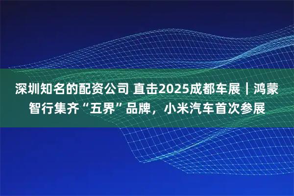 深圳知名的配资公司 直击2025成都车展｜鸿蒙智行集齐“五界”品牌，小米汽车首次参展