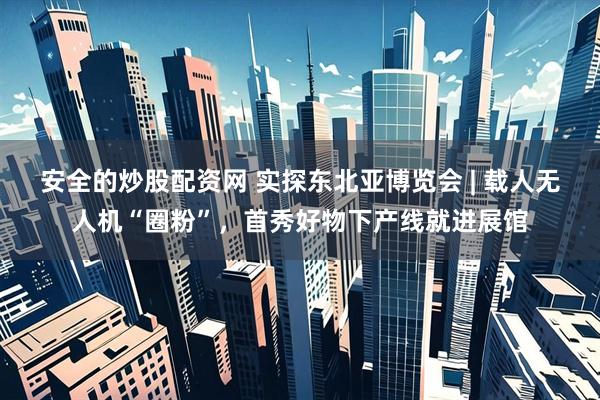 安全的炒股配资网 实探东北亚博览会 | 载人无人机“圈粉”，首秀好物下产线就进展馆