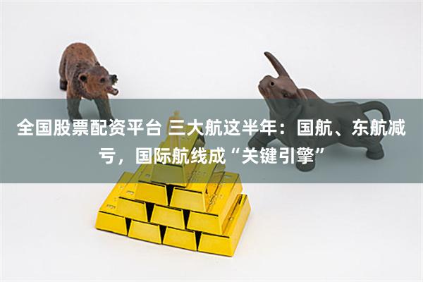 全国股票配资平台 三大航这半年：国航、东航减亏，国际航线成“关键引擎”