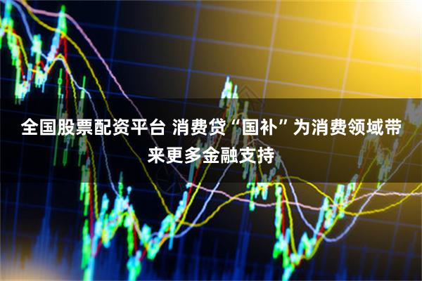 全国股票配资平台 消费贷“国补”为消费领域带来更多金融支持