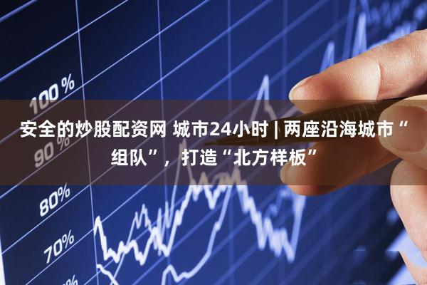 安全的炒股配资网 城市24小时 | 两座沿海城市“组队”，打造“北方样板”
