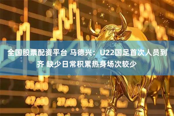 全国股票配资平台 马德兴：U22国足首次人员到齐 缺少日常积累热身场次较少