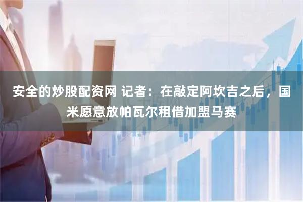 安全的炒股配资网 记者：在敲定阿坎吉之后，国米愿意放帕瓦尔租借加盟马赛
