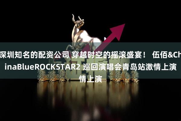 深圳知名的配资公司 穿越时空的摇滚盛宴！ 伍佰&ChinaBlueROCKSTAR2 巡回演唱会青岛站激情上演