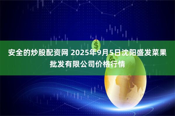 安全的炒股配资网 2025年9月5日沈阳盛发菜果批发有限公司价格行情
