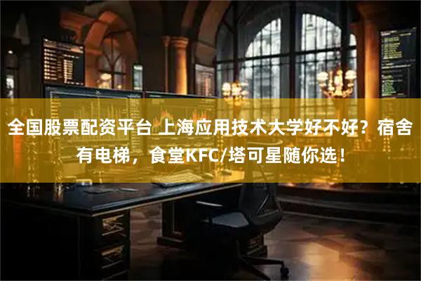 全国股票配资平台 上海应用技术大学好不好？宿舍有电梯，食堂KFC/塔可星随你选！