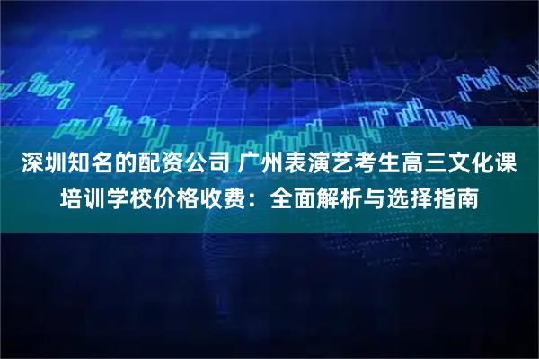 深圳知名的配资公司 广州表演艺考生高三文化课培训学校价格收费：全面解析与选择指南