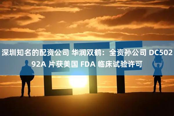 深圳知名的配资公司 华润双鹤：全资孙公司 DC50292A 片获美国 FDA 临床试验许可