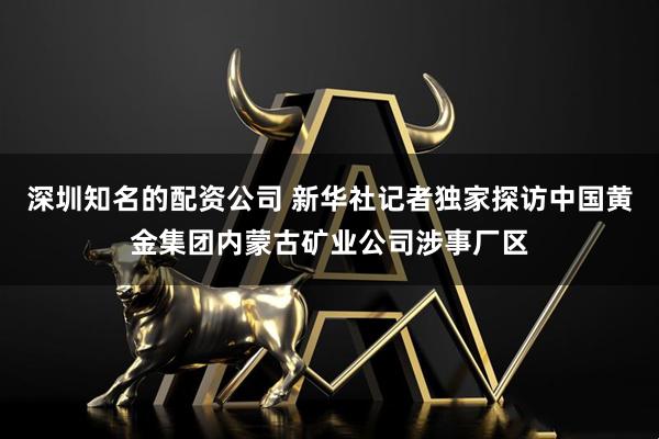 深圳知名的配资公司 新华社记者独家探访中国黄金集团内蒙古矿业公司涉事厂区