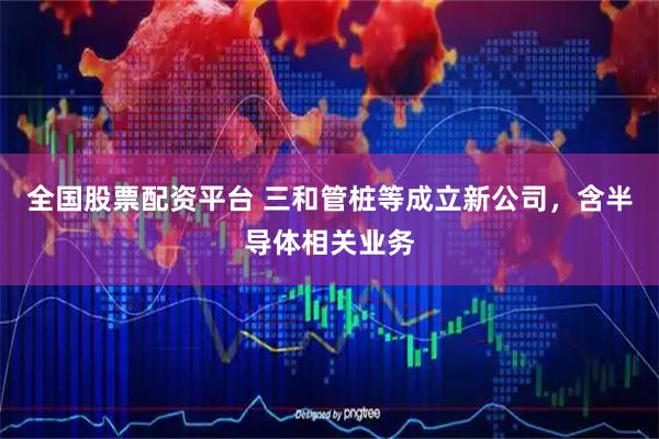 全国股票配资平台 三和管桩等成立新公司，含半导体相关业务