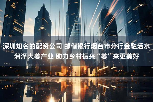 深圳知名的配资公司 邮储银行烟台市分行金融活水润泽大姜产业 助力乡村振兴“姜”来更美好