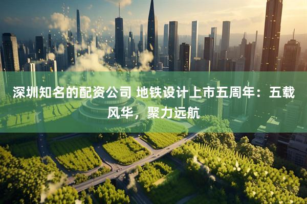 深圳知名的配资公司 地铁设计上市五周年:五载风华,聚力远航