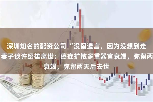 深圳知名的配资公司 “没留遗言,因为没想到走那么快” 妻子谈许绍雄离世:癌症扩散多重器官衰竭,弥留两天后去世