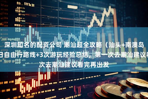 深圳知名的配资公司 潮汕超全攻略（汕头+南澳岛+潮州）5日自由行路线+3次游玩经验总结，第一次去潮汕建议看完再出发