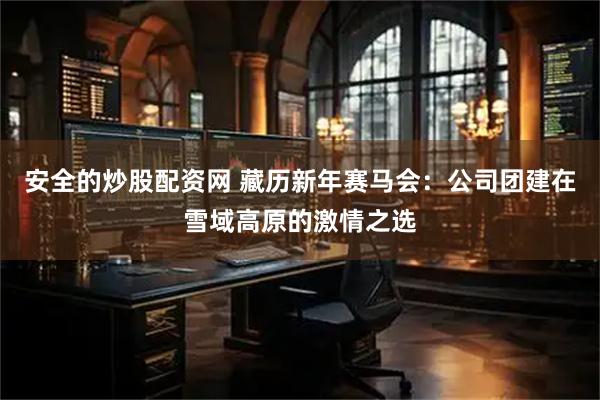 安全的炒股配资网 藏历新年赛马会:公司团建在雪域高原的激情之选