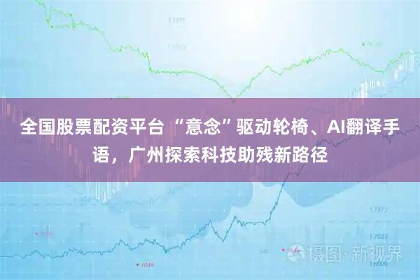 全国股票配资平台 “意念”驱动轮椅、AI翻译手语,广州探索科技助残新路径
