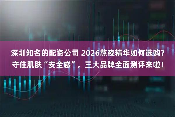 深圳知名的配资公司 2026熬夜精华如何选购？守住肌肤“安全感”，三大品牌全面测评来啦！