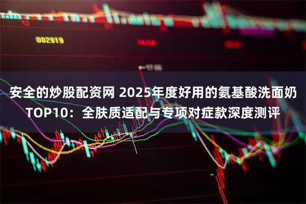 安全的炒股配资网 2025年度好用的氨基酸洗面奶TOP10:全肤质适配与专项对症款深度测评