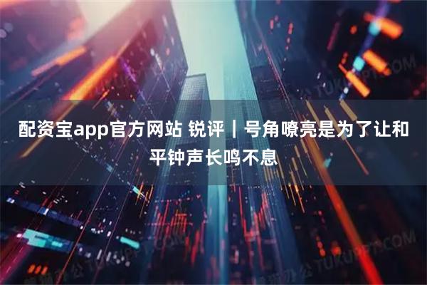 配资宝app官方网站 锐评｜号角嘹亮是为了让和平钟声长鸣不息