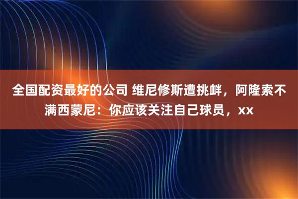 全国配资最好的公司 维尼修斯遭挑衅，阿隆索不满西蒙尼：你应该关注自己球员，xx