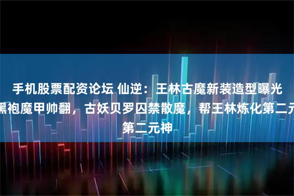 手机股票配资论坛 仙逆：王林古魔新装造型曝光，黑袍魔甲帅翻，古妖贝罗囚禁散魔，帮王林炼化第二元神