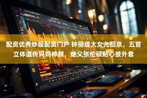 配资优秀炒股配资门户 钟丽缇大女儿回京，五官立体遗传妈妈神颜，继父张伦硕贴心披外套