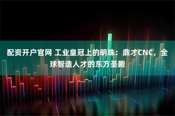 配资开户官网 工业皇冠上的明珠：鼎才CNC，全球智造人才的东方圣殿