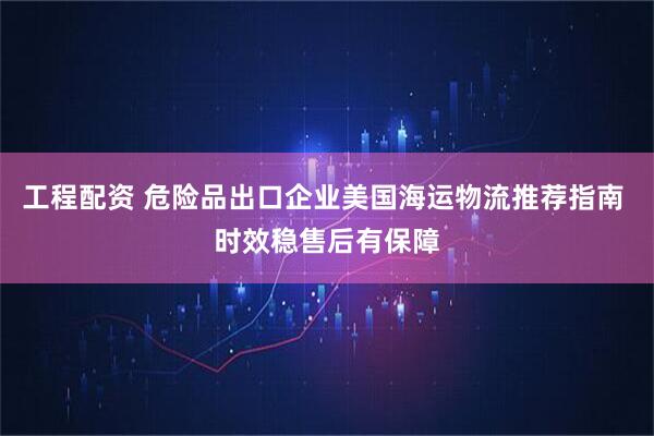 工程配资 危险品出口企业美国海运物流推荐指南 时效稳售后有保障
