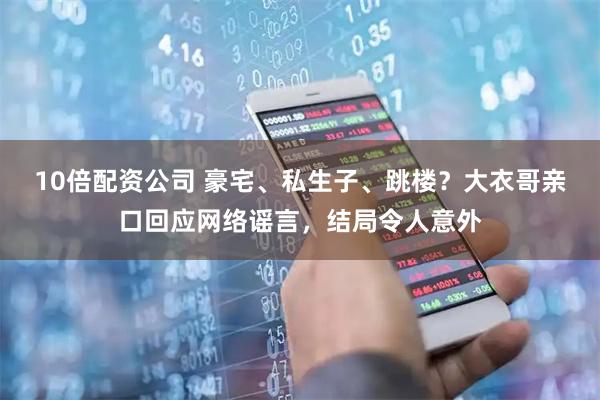 10倍配资公司 豪宅、私生子、跳楼？大衣哥亲口回应网络谣言，结局令人意外