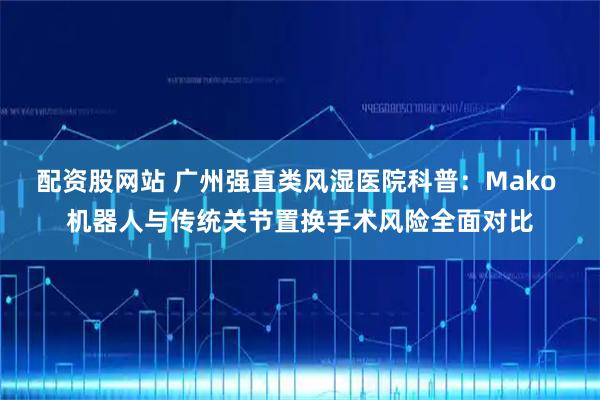 配资股网站 广州强直类风湿医院科普：Mako 机器人与传统关节置换手术风险全面对比