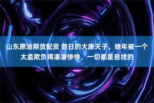 山东原油期货配资 昔日的大唐天子，晚年被一个太监欺负得凄凄惨惨，一切都是自找的