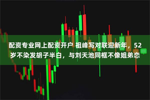 配资专业网上配资开户 祖峰写对联迎新年，52岁不染发胡子半白，与刘天池同框不像姐弟恋