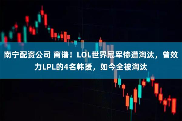 南宁配资公司 离谱！LOL世界冠军惨遭淘汰，曾效力LPL的4名韩援，如今全被淘汰