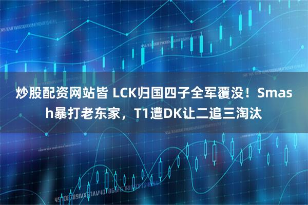 炒股配资网站皆 LCK归国四子全军覆没！Smash暴打老东家，T1遭DK让二追三淘汰