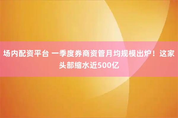 场内配资平台 一季度券商资管月均规模出炉！这家头部缩水近500亿