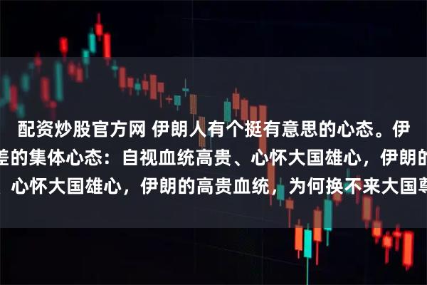 配资炒股官方网 伊朗人有个挺有意思的心态。伊朗人身上有一种极具反差的集体心态:自视血统高贵、心怀大国雄心,伊朗的高贵血统,为何换不来大国尊重