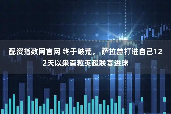 配资指数网官网 终于破荒， 萨拉赫打进自己122天以来首粒英超联赛进球