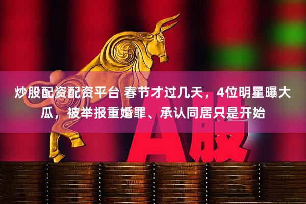 炒股配资配资平台 春节才过几天，4位明星曝大瓜，被举报重婚罪、承认同居只是开始