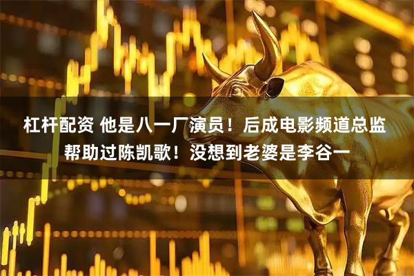 杠杆配资 他是八一厂演员！后成电影频道总监 帮助过陈凯歌！没想到老婆是李谷一