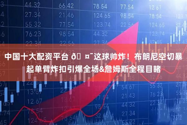 中国十大配资平台 🤯这球帅炸！布朗尼空切暴起单臂炸扣引爆全场&詹姆斯全程目睹