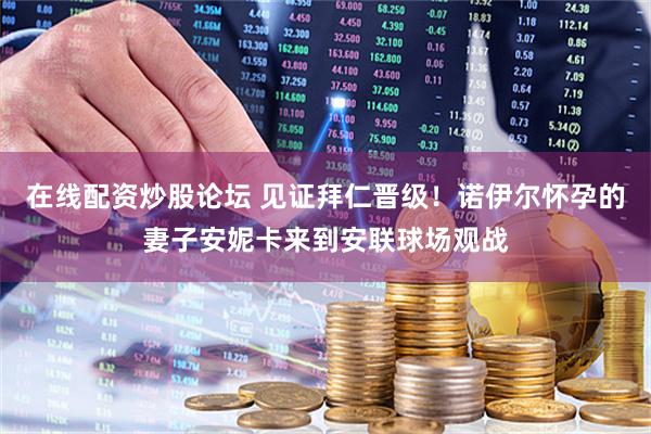 在线配资炒股论坛 见证拜仁晋级！诺伊尔怀孕的妻子安妮卡来到安联球场观战