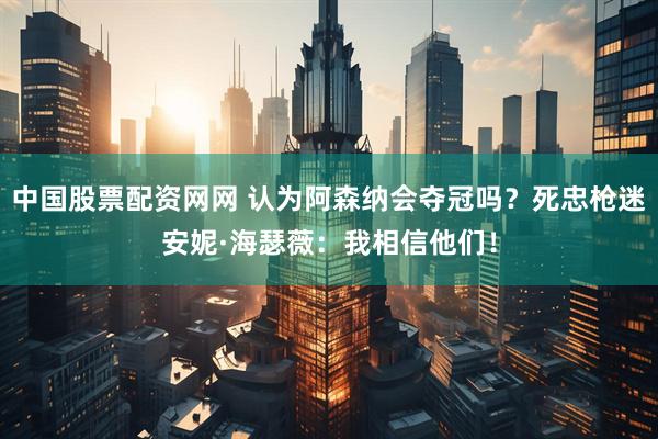 中国股票配资网网 认为阿森纳会夺冠吗？死忠枪迷安妮·海瑟薇：我相信他们！