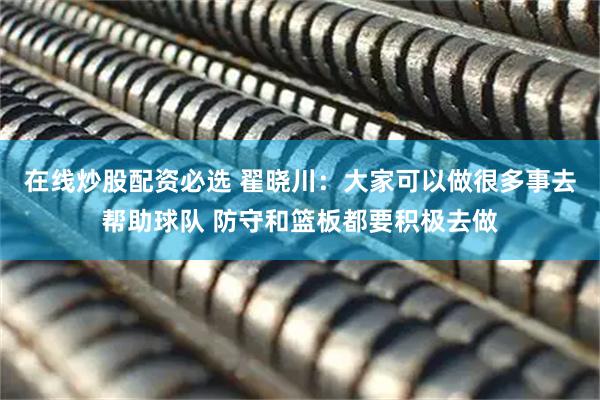 在线炒股配资必选 翟晓川：大家可以做很多事去帮助球队 防守和篮板都要积极去做