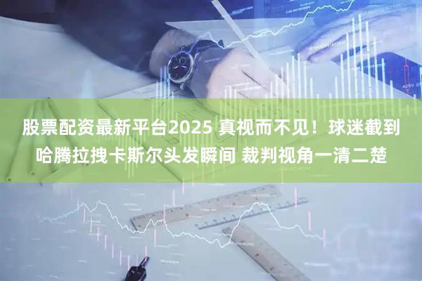 股票配资最新平台2025 真视而不见！球迷截到哈腾拉拽卡斯尔头发瞬间 裁判视角一清二楚