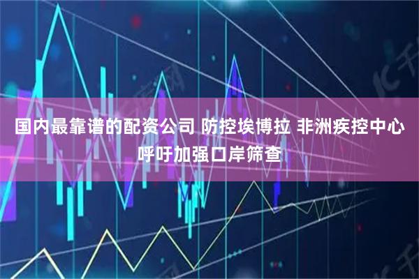 国内最靠谱的配资公司 防控埃博拉 非洲疾控中心呼吁加强口岸筛查
