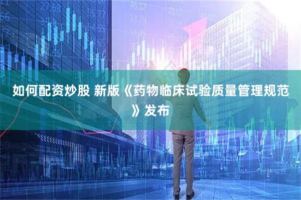 如何配资炒股 新版《药物临床试验质量管理规范》发布