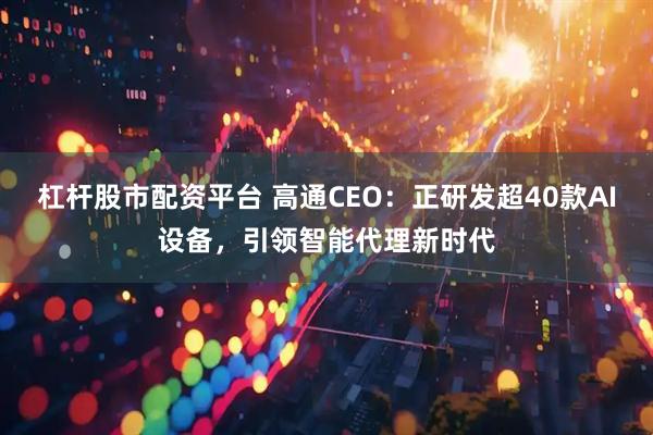 杠杆股市配资平台 高通CEO：正研发超40款AI设备，引领智能代理新时代