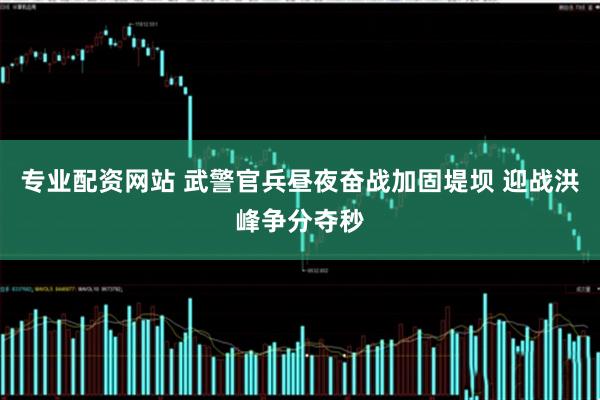 专业配资网站 武警官兵昼夜奋战加固堤坝 迎战洪峰争分夺秒